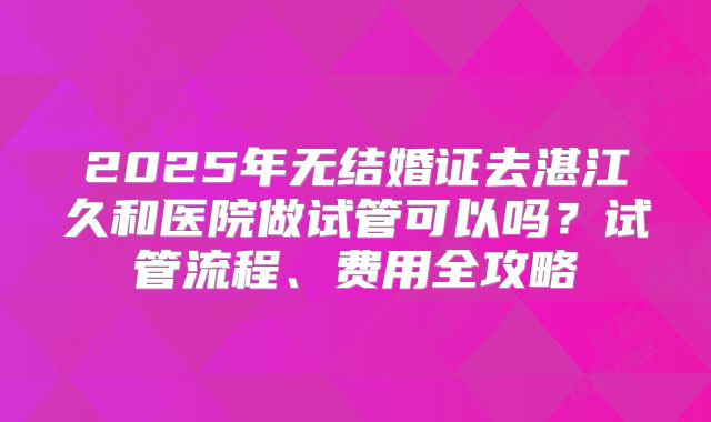 2025年无结婚证去湛江久和医院做试管可以吗？试管流程、费用全攻略