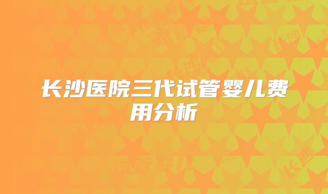 长沙医院三代试管婴儿费用分析