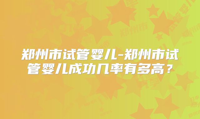 郑州市试管婴儿-郑州市试管婴儿成功几率有多高？