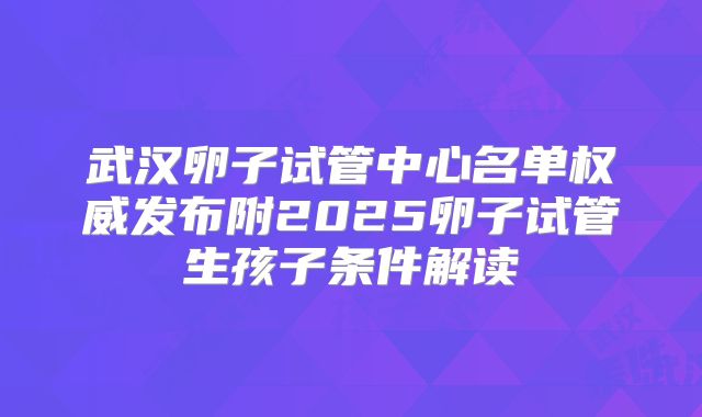 武汉卵子试管中心名单权威发布附2025卵子试管生孩子条件解读