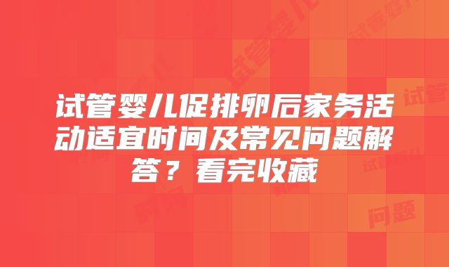 试管婴儿促排卵后家务活动适宜时间及常见问题解答？看完收藏