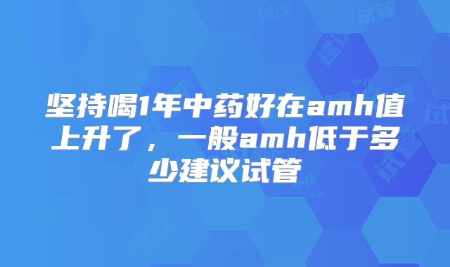 坚持喝1年中药好在amh值上升了，一般amh低于多少建议试管
