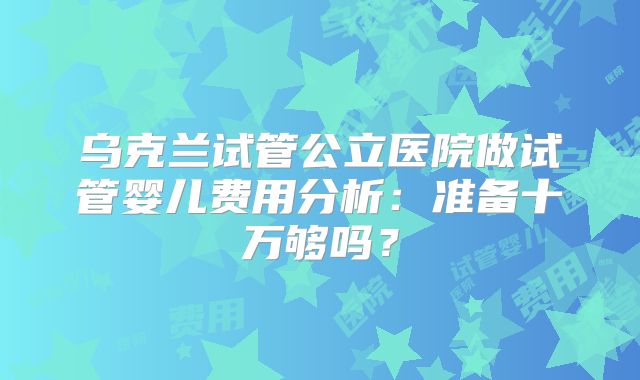 乌克兰试管公立医院做试管婴儿费用分析:准备十万够吗?