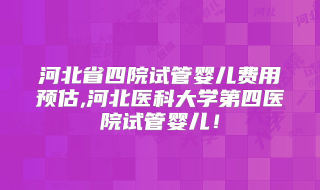 河北省四院试管婴儿费用预估,河北医科大学第四医院试管婴儿！