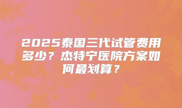 2025泰国三代试管费用多少？杰特宁医院方案如何最划算？