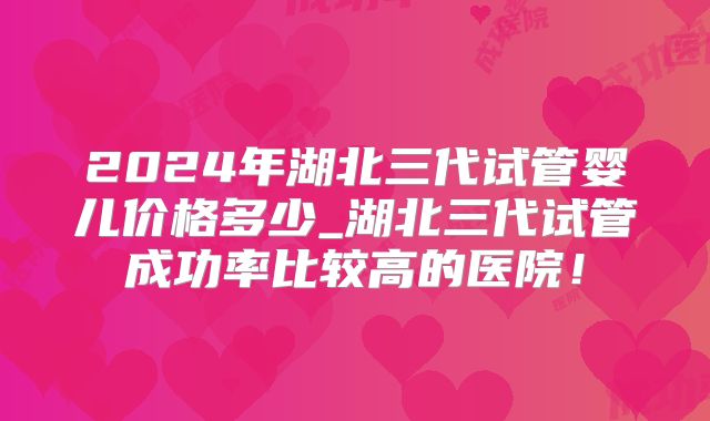 2024年湖北三代试管婴儿价格多少_湖北三代试管成功率比较高的医院!