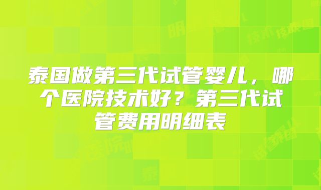 泰国做第三代试管婴儿,哪个医院技术好?第三代试管费用明细表