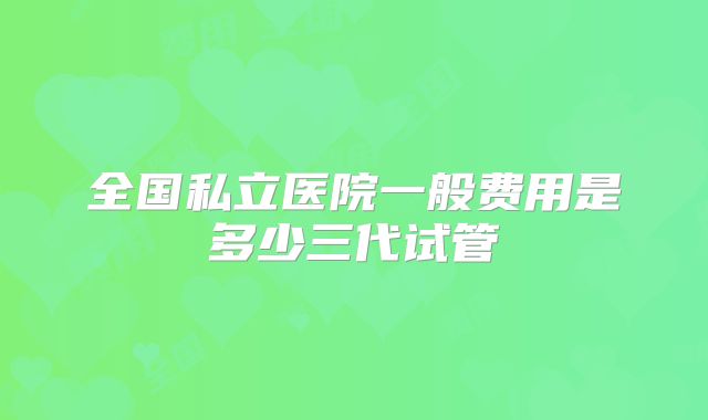 全国私立医院一般费用是多少三代试管