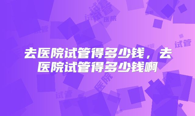去医院试管得多少钱，去医院试管得多少钱啊