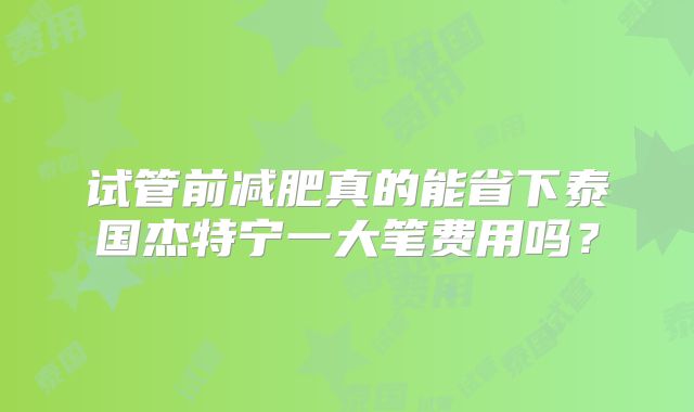 试管前减肥真的能省下泰国杰特宁一大笔费用吗？