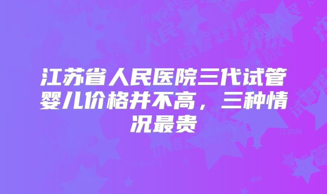 江苏省人民医院三代试管婴儿价格并不高，三种情况最贵