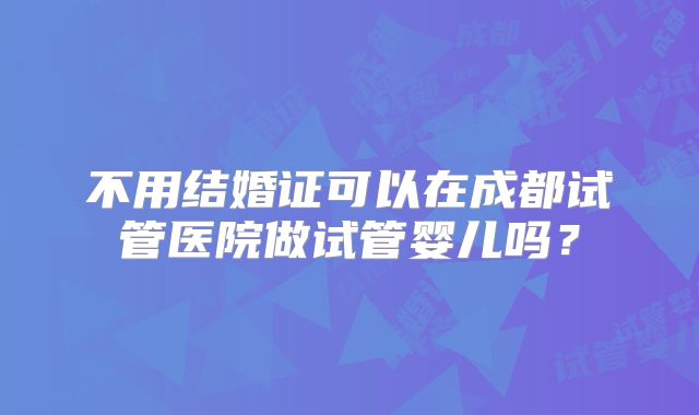 不用结婚证可以在成都试管医院做试管婴儿吗?