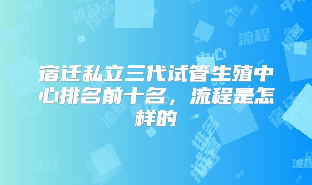 宿迁私立三代试管生殖中心排名前十名，流程是怎样的