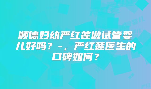 顺德妇幼严红莲做试管婴儿好吗?-,严红莲医生的口碑如何?