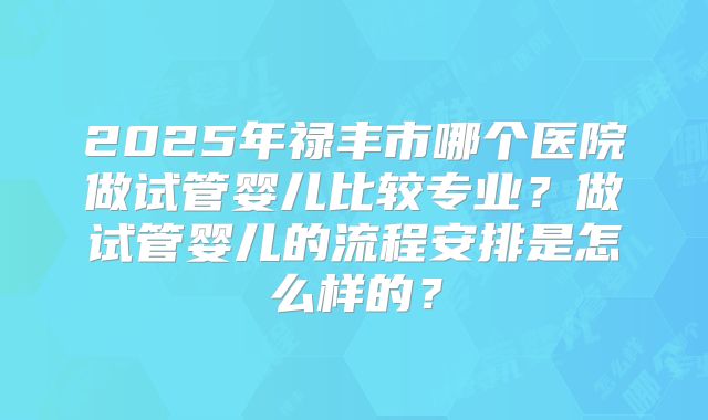 2025年禄丰市哪个医院做试管婴儿比较专业？做试管婴儿的流程安排是怎么样的？
