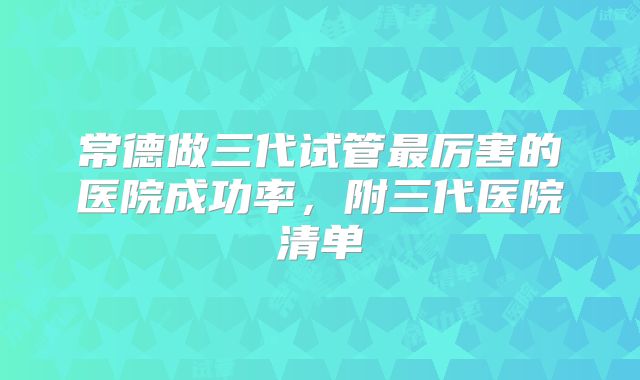 常德做三代试管最厉害的医院成功率，附三代医院清单