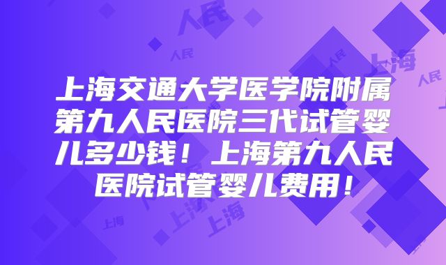 上海交通大学医学院附属第九人民医院三代试管婴儿多少钱！上海第九人民医院试管婴儿费用！
