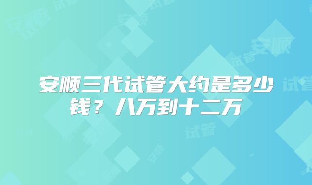 安顺三代试管大约是多少钱？八万到十二万