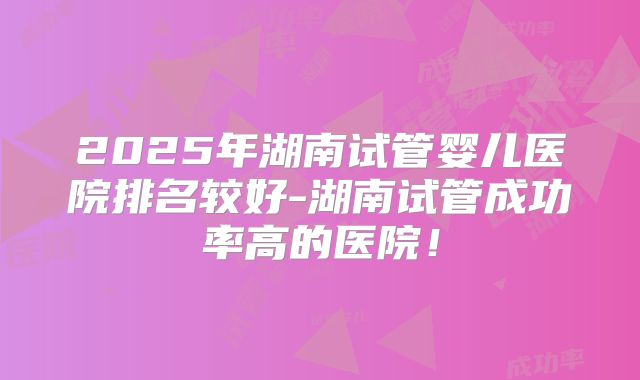 2025年湖南试管婴儿医院排名较好-湖南试管成功率高的医院!