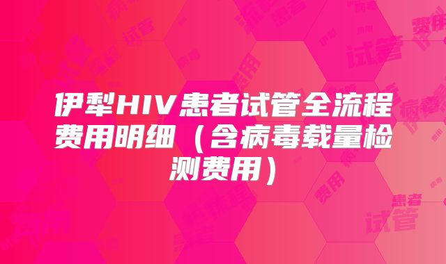 伊犁HIV患者试管全流程费用明细（含病毒载量检测费用）