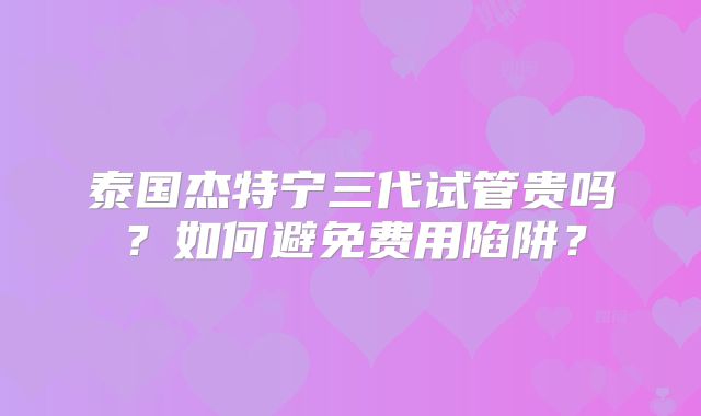 泰国杰特宁三代试管贵吗？如何避免费用陷阱？