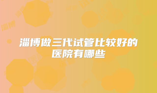 淄博做三代试管比较好的医院有哪些