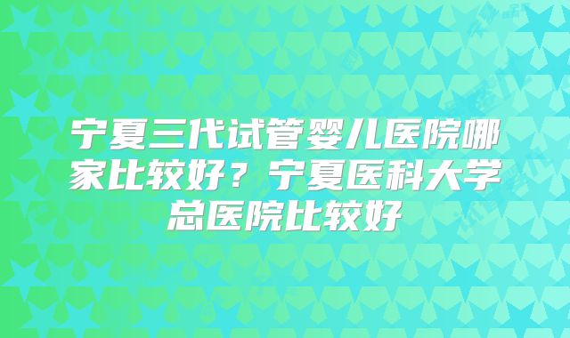 宁夏三代试管婴儿医院哪家比较好？宁夏医科大学总医院比较好