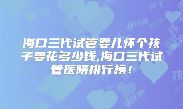 海口三代试管婴儿怀个孩子要花多少钱,海口三代试管医院排行榜!