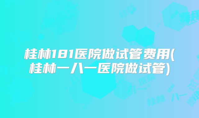 桂林181医院做试管费用(桂林一八一医院做试管)