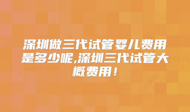 深圳做三代试管婴儿费用是多少呢,深圳三代试管大概费用!