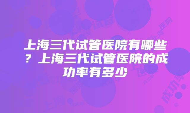 上海三代试管医院有哪些？上海三代试管医院的成功率有多少