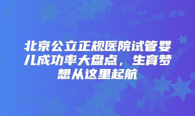 北京公立正规医院试管婴儿成功率大盘点，生育梦想从这里起航