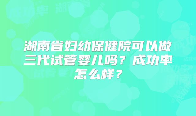 湖南省妇幼保健院可以做三代试管婴儿吗？成功率怎么样？