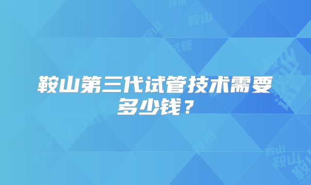 鞍山第三代试管技术需要多少钱？