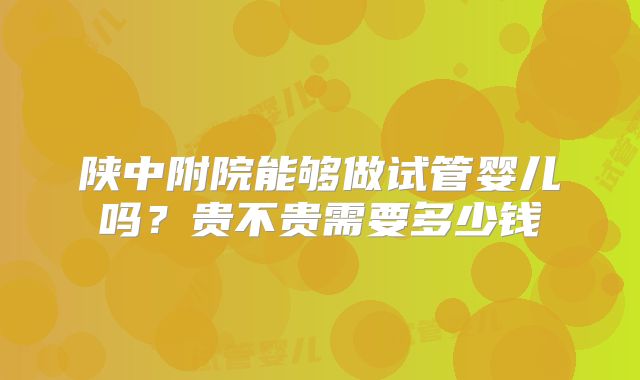 陕中附院能够做试管婴儿吗？贵不贵需要多少钱