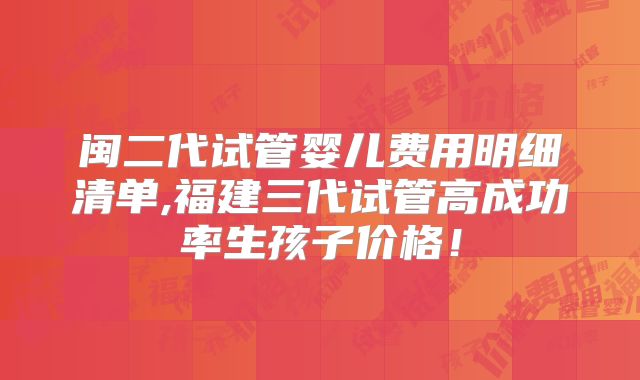 闽二代试管婴儿费用明细清单,福建三代试管高成功率生孩子价格！