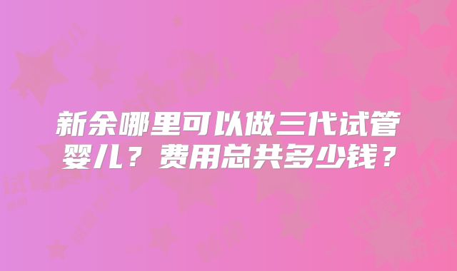 新余哪里可以做三代试管婴儿？费用总共多少钱？