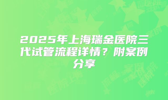 2025年上海瑞金医院三代试管流程详情?附案例分享