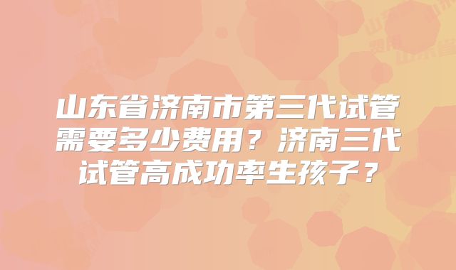 山东省济南市第三代试管需要多少费用?济南三代试管高成功率生孩子?