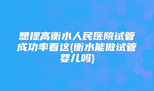 想提高衡水人民医院试管成功率看这(衡水能做试管婴儿吗)