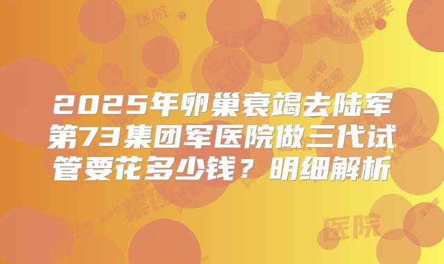 2025年卵巢衰竭去陆军第73集团军医院做三代试管要花多少钱？明细解析