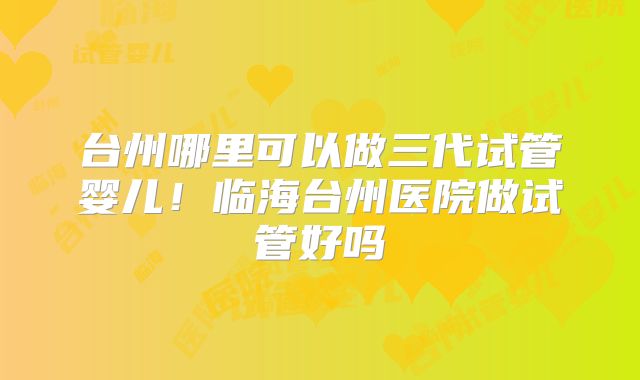 台州哪里可以做三代试管婴儿！临海台州医院做试管好吗