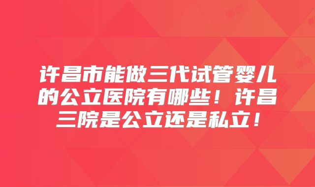 许昌市能做三代试管婴儿的公立医院有哪些！许昌三院是公立还是私立！