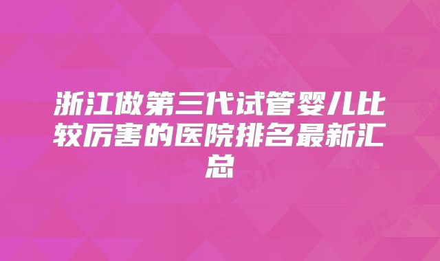 浙江做第三代试管婴儿比较厉害的医院排名最新汇总