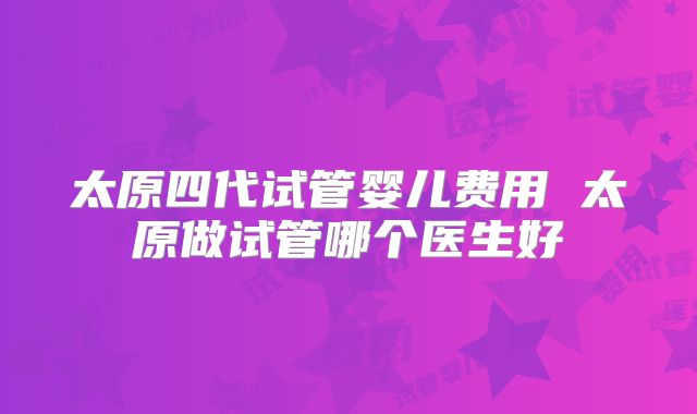 太原四代试管婴儿费用 太原做试管哪个医生好
