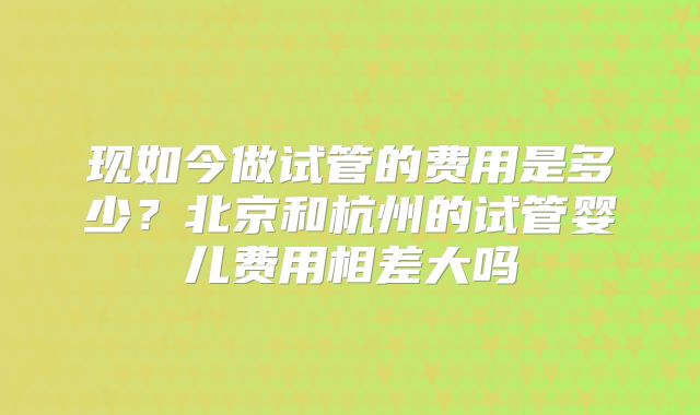 现如今做试管的费用是多少？北京和杭州的试管婴儿费用相差大吗