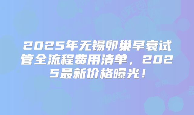2025年无锡卵巢早衰试管全流程费用清单，2025最新价格曝光！