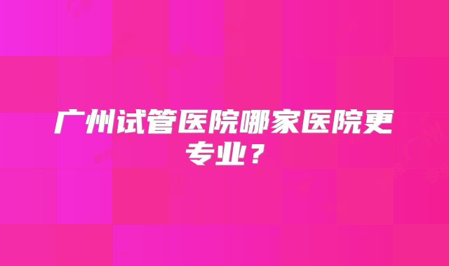 广州试管医院哪家医院更专业?