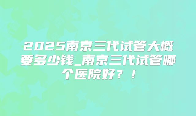 2025南京三代试管大概要多少钱_南京三代试管哪个医院好？！