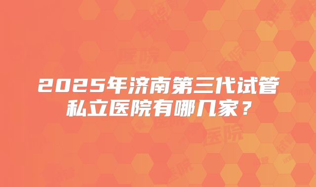 2025年济南第三代试管私立医院有哪几家？